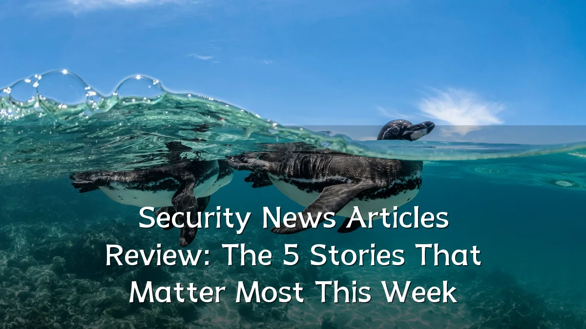 Security News Articles Review: The 5 Stories That Matter Most This Week